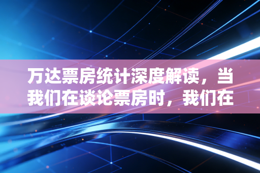 万达票房统计深度解读，当我们在谈论票房时，我们在谈论什么？