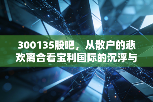 300135股吧,从散户的悲欢离合看宝利国际的沉浮与未来博弈
