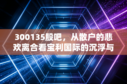 300135股吧,从散户的悲欢离合看宝利国际的沉浮与未来博弈