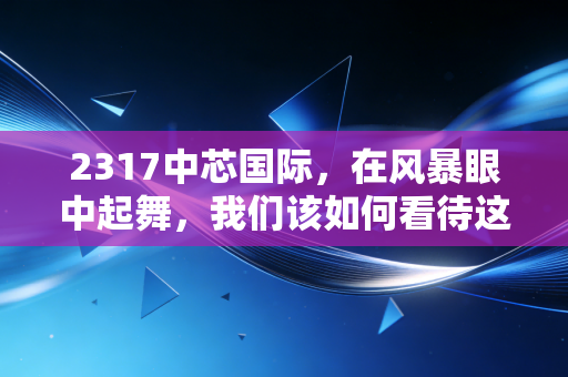 2317中芯国际，在风暴眼中起舞，我们该如何看待这艘半导体巨轮？
