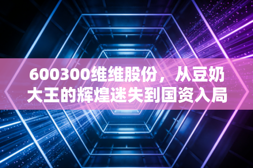 600300维维股份，从豆奶大王的辉煌迷失到国资入局的救赎，这杯怀旧豆浆还能喝出什么新味道？