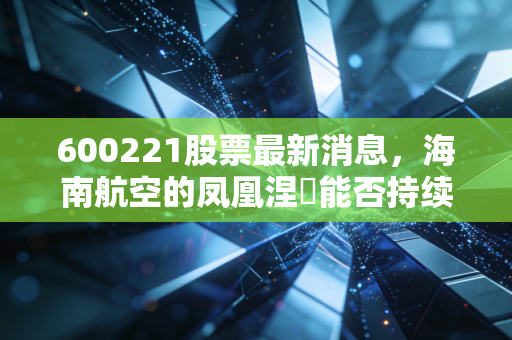 600221股票最新消息，海南航空的凤凰涅槃能否持续？方大入主后的深度复盘与投资思考