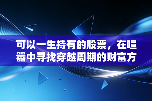 可以一生持有的股票，在喧嚣中寻找穿越周期的财富方舟