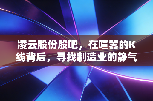 凌云股份股吧，在喧嚣的K线背后，寻找制造业的静气与韧性