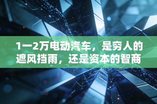 1一2万电动汽车,是穷人的遮风挡雨,还是资本的智商税?深度解析这个市场的底层逻辑