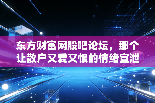 东方财富网股吧论坛,那个让散户又爱又恨的情绪宣泄场,到底藏着多少投资真相?