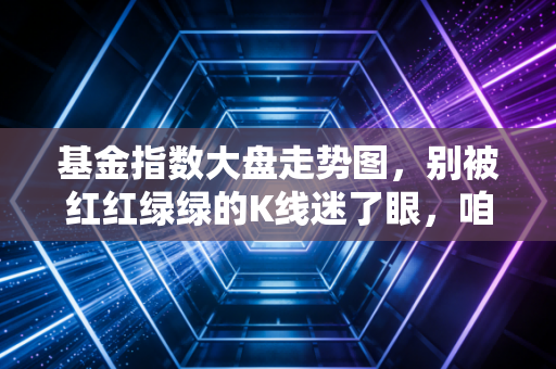 基金指数大盘走势图,别被红红绿绿的K线迷了眼,咱们聊聊普通人的钱袋子