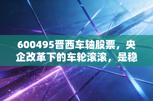 600495晋西车轴股票,央企改革下的车轮滚滚,是稳健防守还是被低估的潜力股?
