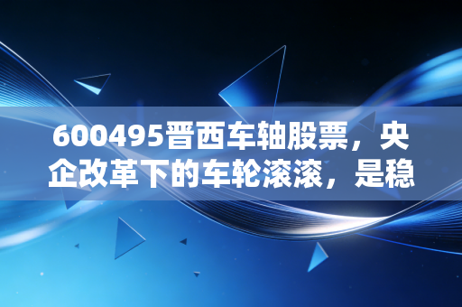 600495晋西车轴股票,央企改革下的车轮滚滚,是稳健防守还是被低估的潜力股?