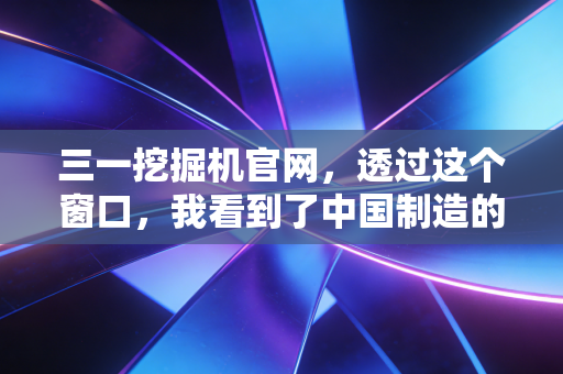 三一挖掘机官网,透过这个窗口,我看到了中国制造的韧性与投资新逻辑