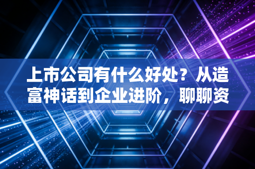 上市公司有什么好处?从造富神话到企业进阶,聊聊资本市场的真实红利