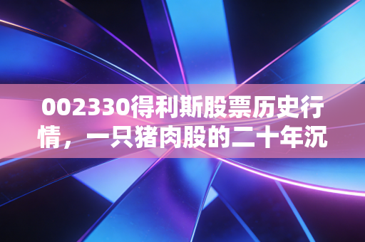 002330得利斯股票历史行情,一只猪肉股的二十年沉浮,从餐桌美味到资本宠儿的进阶之路