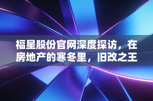 福星股份官网深度探访,在房地产的寒冬里,旧改之王还能守住它的福星吗?