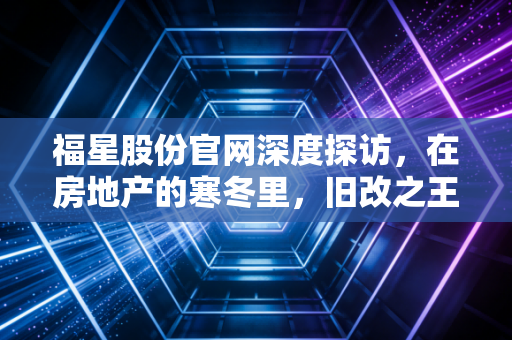福星股份官网深度探访,在房地产的寒冬里,旧改之王还能守住它的福星吗?
