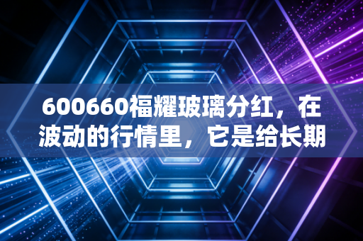 600660福耀玻璃分红,在波动的行情里,它是给长期持有者的一颗定心丸