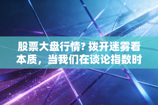 股票大盘行情? 拨开迷雾看本质,当我们在谈论指数时,我们在谈论什么?