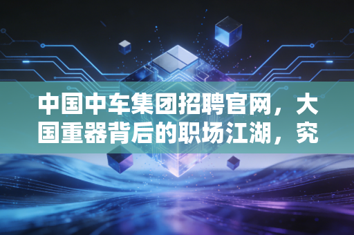 中国中车集团招聘官网,大国重器背后的职场江湖,究竟藏着怎样的机遇与挑战?