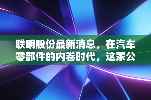 联明股份最新消息,在汽车零部件的内卷时代,这家公司能否成为你的避风港?