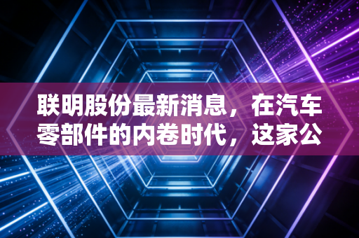 联明股份最新消息，在汽车零部件的内卷时代，这家公司能否成为你的避风港？