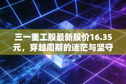 三一重工股最新股价16.35元,穿越周期的迷茫与坚守,这只大象还能起舞吗?