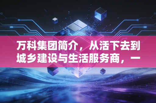 万科集团简介,从活下去到城乡建设与生活服务商,一个地产巨头的沉浮与新生
