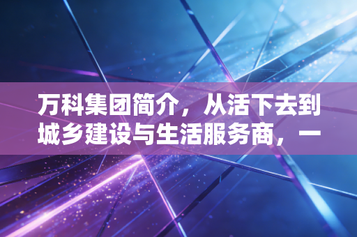 万科集团简介,从活下去到城乡建设与生活服务商,一个地产巨头的沉浮与新生