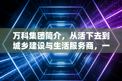 万科集团简介，从活下去到城乡建设与生活服务商，一个地产巨头的沉浮与新生
