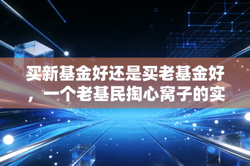 买新基金好还是买老基金好，一个老基民掏心窝子的实话实说