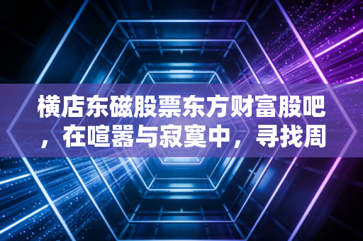 横店东磁股票东方财富股吧,在喧嚣与寂寞中,寻找周期股的生存之道
