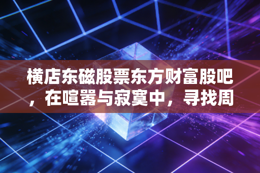 横店东磁股票东方财富股吧,在喧嚣与寂寞中,寻找周期股的生存之道