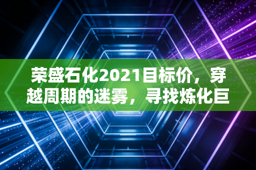 荣盛石化2021目标价，穿越周期的迷雾，寻找炼化巨头的真实价值