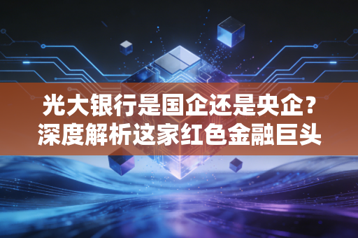 光大银行是国企还是央企？深度解析这家红色金融巨头的真实底色与民生关联