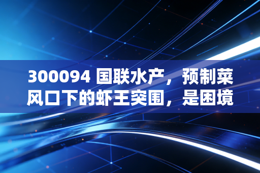 300094 国联水产，预制菜风口下的虾王突围，是困境反转还是昙花一现？