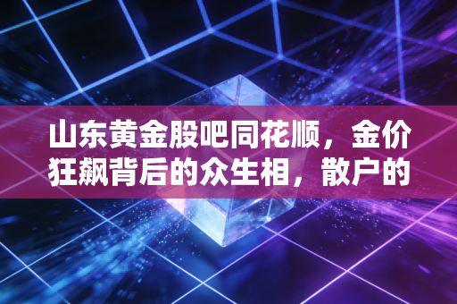 山东黄金股吧同花顺，金价狂飙背后的众生相，散户的狂欢与焦虑