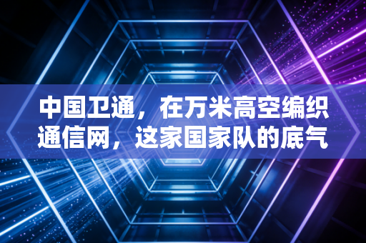 中国卫通,在万米高空编织通信网,这家国家队的底气与野望
