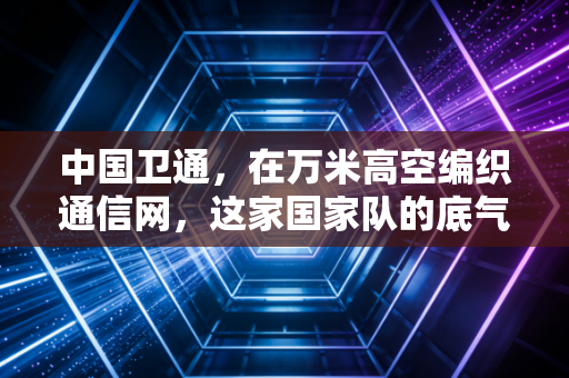 中国卫通,在万米高空编织通信网,这家国家队的底气与野望