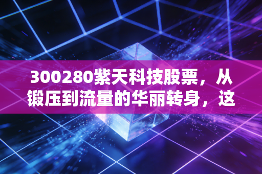 300280紫天科技股票，从锻压到流量的华丽转身，这只跨界黑马还能追吗？