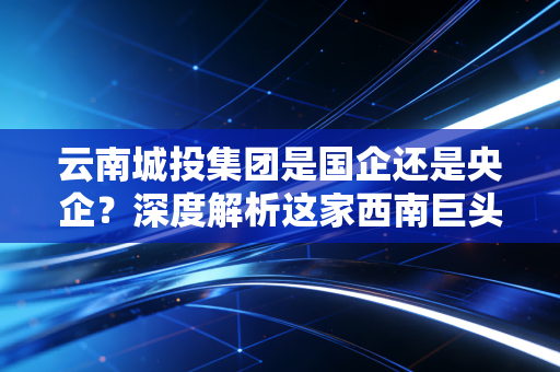 云南城投集团是国企还是央企?深度解析这家西南巨头的转型阵痛与未来出路