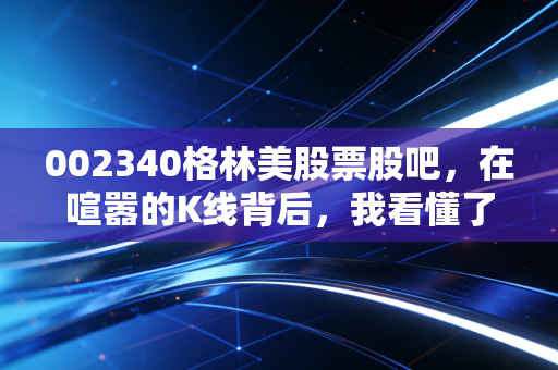 002340格林美股票股吧，在喧嚣的K线背后，我看懂了城市矿山的真正含金量