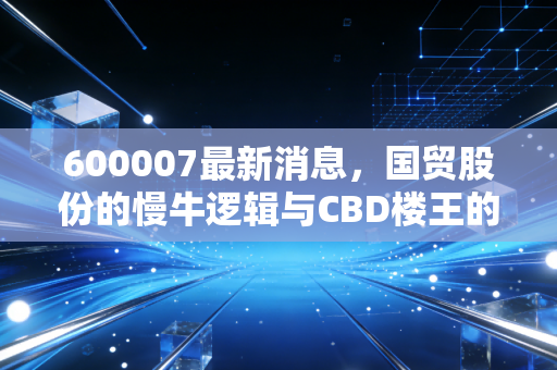600007最新消息，国贸股份的慢牛逻辑与CBD楼王的护城河深度解析