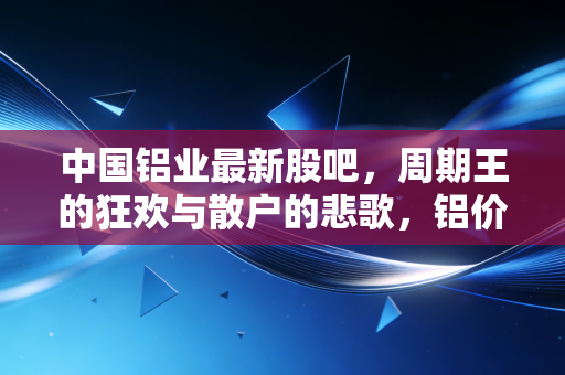 中国铝业最新股吧，周期王的狂欢与散户的悲歌，铝价暴涨背后的真相