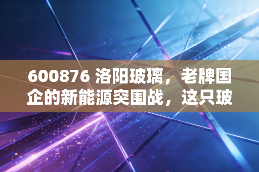 600876 洛阳玻璃,老牌国企的新能源突围战,这只玻璃心能否扛住周期的考验?