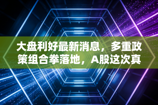 大盘利好最新消息,多重政策组合拳落地,A股这次真的要反转了吗?