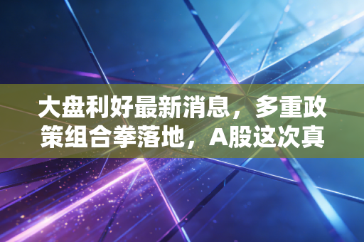 大盘利好最新消息,多重政策组合拳落地,A股这次真的要反转了吗?