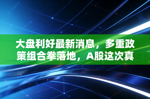大盘利好最新消息，多重政策组合拳落地，A股这次真的要反转了吗？