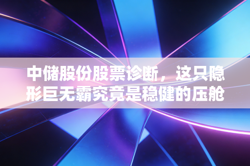 中储股份股票诊断,这只隐形巨无霸究竟是稳健的压舱石,还是被低估的潜力股?