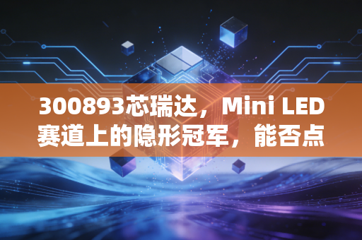 300893芯瑞达,Mini LED赛道上的隐形冠军,能否点亮你的投资账户?