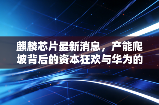 麒麟芯片最新消息，产能爬坡背后的资本狂欢与华为的深水炸弹