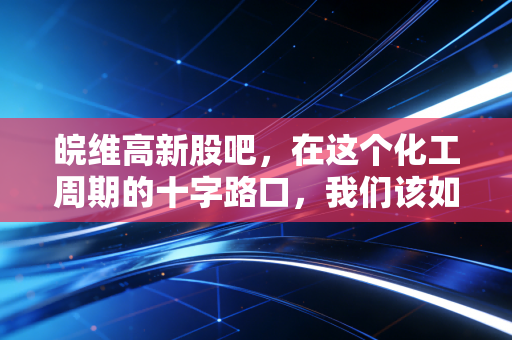 皖维高新股吧，在这个化工周期的十字路口，我们该如何安放手中的筹码？