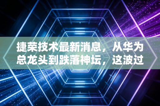 捷荣技术最新消息，从华为总龙头到跌落神坛，这波过山车给我们的深刻教训